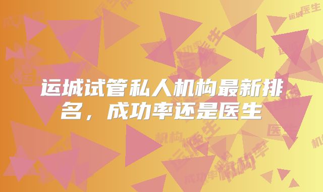 运城试管私人机构最新排名，成功率还是医生
