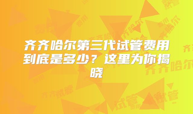 齐齐哈尔第三代试管费用到底是多少？这里为你揭晓