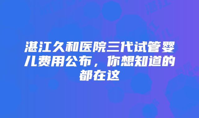 湛江久和医院三代试管婴儿费用公布，你想知道的都在这