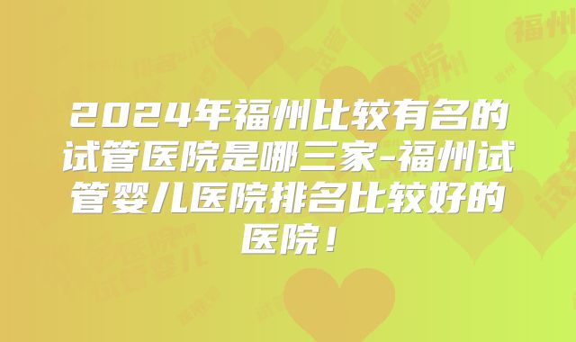 2024年福州比较有名的试管医院是哪三家-福州试管婴儿医院排名比较好的医院！
