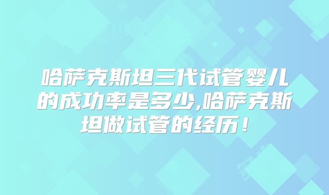 哈萨克斯坦三代试管婴儿的成功率是多少,哈萨克斯坦做试管的经历！