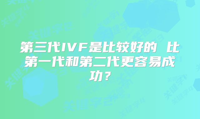 第三代IVF是比较好的 比第一代和第二代更容易成功?