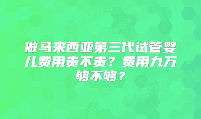 做马来西亚第三代试管婴儿费用贵不贵?费用九万够不够?