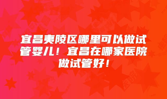 宜昌夷陵区哪里可以做试管婴儿！宜昌在哪家医院做试管好！