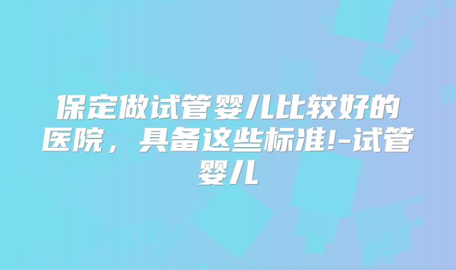 保定做试管婴儿比较好的医院，具备这些标准!-试管婴儿
