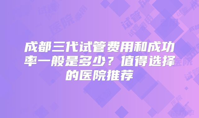 成都三代试管费用和成功率一般是多少？值得选择的医院推荐