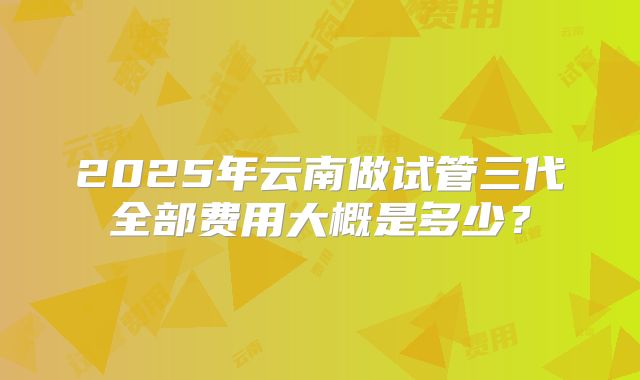 2025年云南做试管三代全部费用大概是多少？