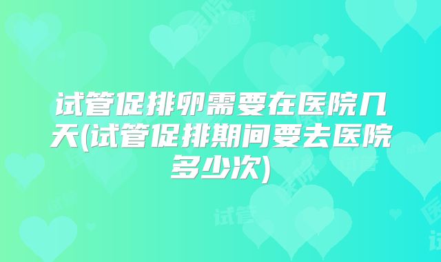 试管促排卵需要在医院几天(试管促排期间要去医院多少次)