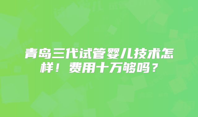 青岛三代试管婴儿技术怎样!费用十万够吗?