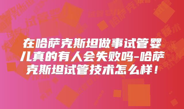 在哈萨克斯坦做事试管婴儿真的有人会失败吗-哈萨克斯坦试管技术怎么样！
