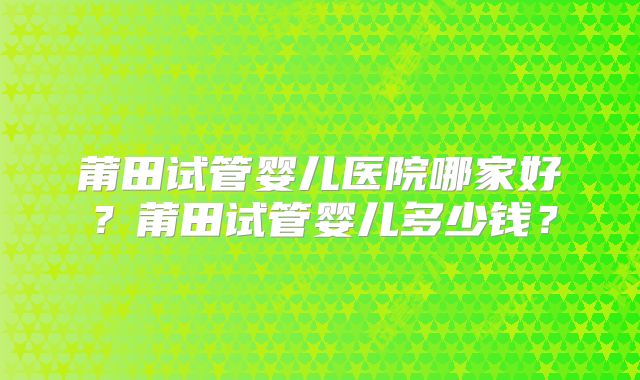 莆田试管婴儿医院哪家好?莆田试管婴儿多少钱?