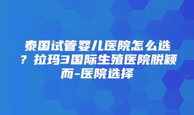 泰国试管婴儿医院怎么选?拉玛3国际生殖医院脱颖而-医院选择