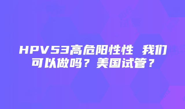 HPV53高危阳性性 我们可以做吗？美国试管？