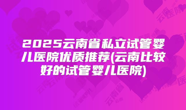 2025云南省私立试管婴儿医院优质推荐(云南比较好的试管婴儿医院)