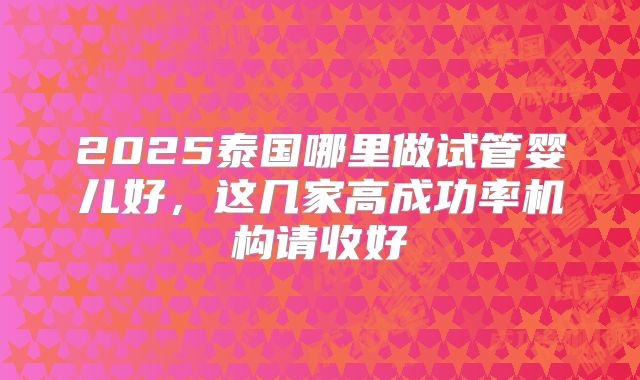 2025泰国哪里做试管婴儿好，这几家高成功率机构请收好