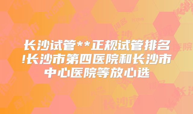 长沙试管**正规试管排名!长沙市第四医院和长沙市中心医院等放心选