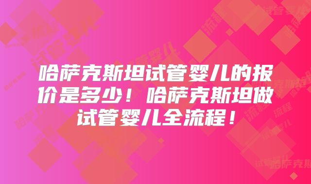 哈萨克斯坦试管婴儿的报价是多少！哈萨克斯坦做试管婴儿全流程！