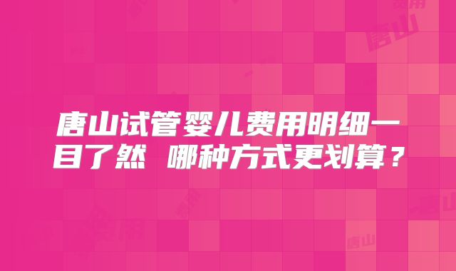 唐山试管婴儿费用明细一目了然 哪种方式更划算?