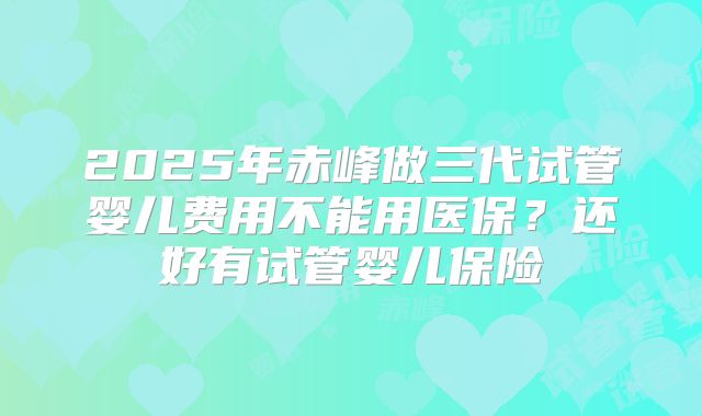 2025年赤峰做三代试管婴儿费用不能用医保？还好有试管婴儿保险