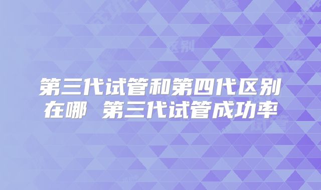 第三代试管和第四代区别在哪 第三代试管成功率