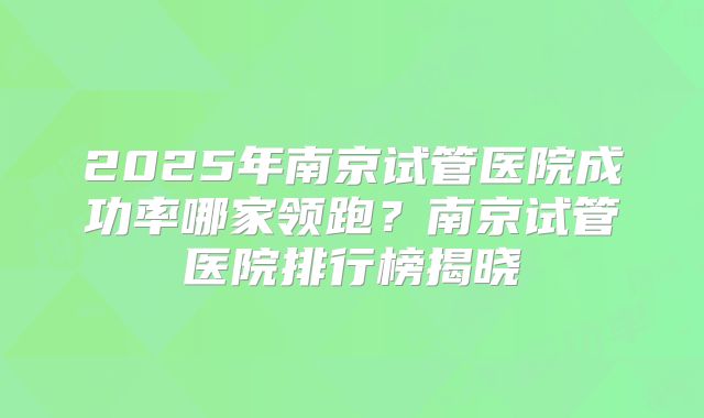 2025年南京试管医院成功率哪家领跑？南京试管医院排行榜揭晓