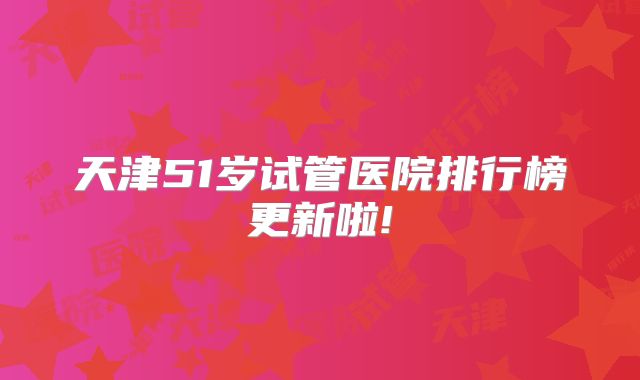 天津51岁试管医院排行榜更新啦!