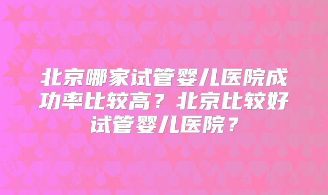 北京哪家试管婴儿医院成功率比较高？北京比较好试管婴儿医院？