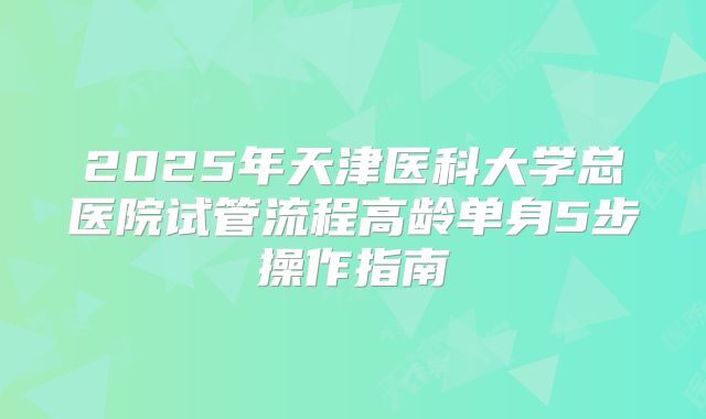 2025年天津医科大学总医院试管流程高龄单身5步操作指南