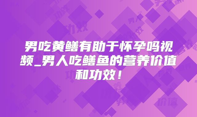 男吃黄鳝有助于怀孕吗视频_男人吃鳝鱼的营养价值和功效!
