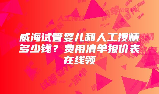 威海试管婴儿和人工授精多少钱?费用清单报价表在线领