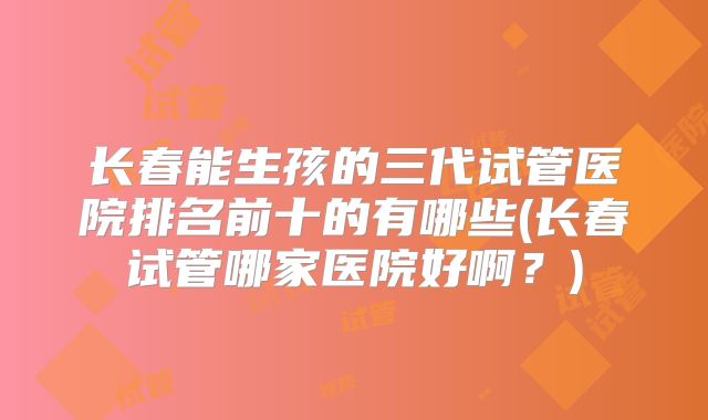 长春能生孩的三代试管医院排名前十的有哪些(长春试管哪家医院好啊？)