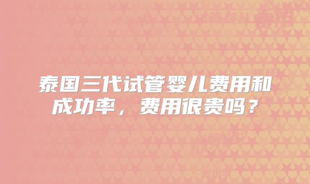 泰国三代试管婴儿费用和成功率,费用很贵吗?