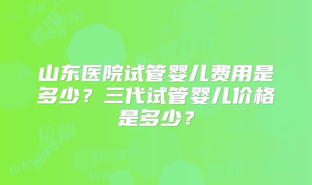 山东医院试管婴儿费用是多少？三代试管婴儿价格是多少？