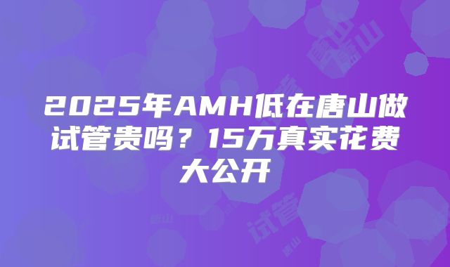 2025年AMH低在唐山做试管贵吗？15万真实花费大公开