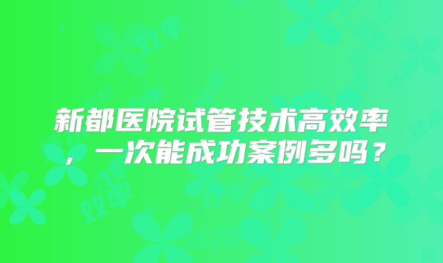 新都医院试管技术高效率,一次能成功案例多吗?