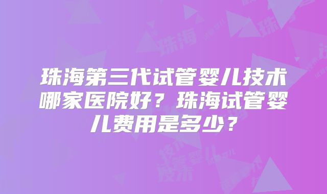 珠海第三代试管婴儿技术哪家医院好？珠海试管婴儿费用是多少？