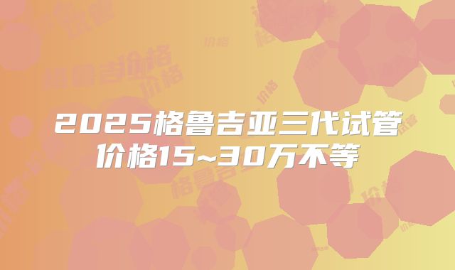 2025格鲁吉亚三代试管价格15~30万不等