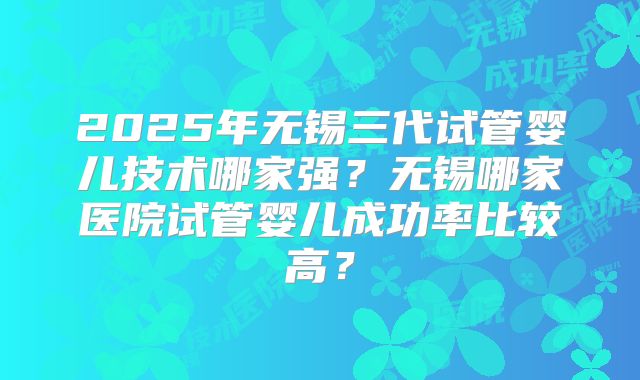 2025年无锡三代试管婴儿技术哪家强?无锡哪家医院试管婴儿成功率比较高?