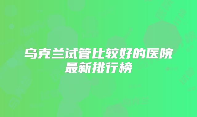 乌克兰试管比较好的医院最新排行榜