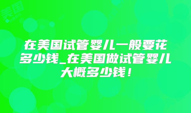 在美国试管婴儿一般要花多少钱_在美国做试管婴儿大概多少钱！