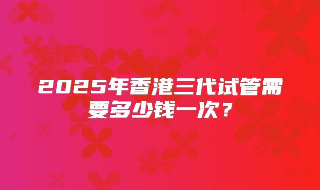 2025年香港三代试管需要多少钱一次？