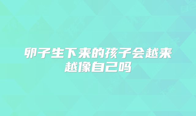 卵子生下来的孩子会越来越像自己吗