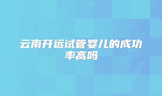 云南开远试管婴儿的成功率高吗