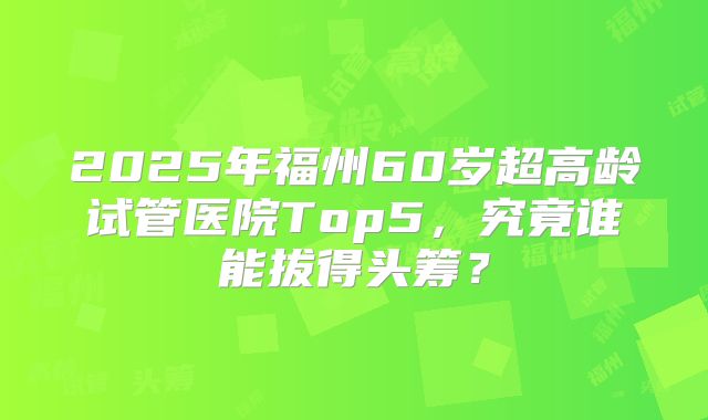 2025年福州60岁超高龄试管医院Top5，究竟谁能拔得头筹？