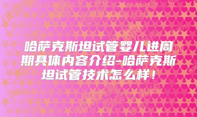 哈萨克斯坦试管婴儿进周期具体内容介绍-哈萨克斯坦试管技术怎么样！