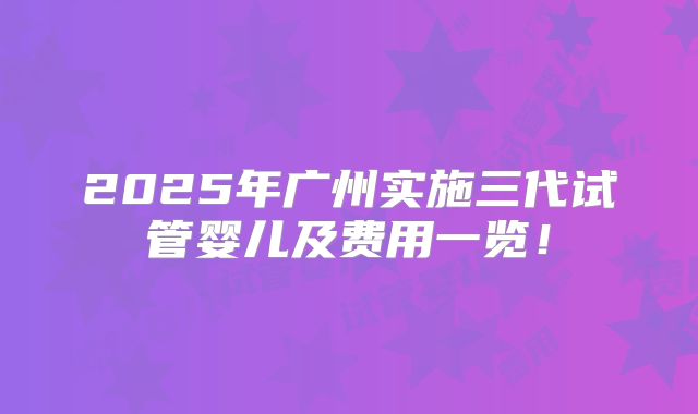 2025年广州实施三代试管婴儿及费用一览！