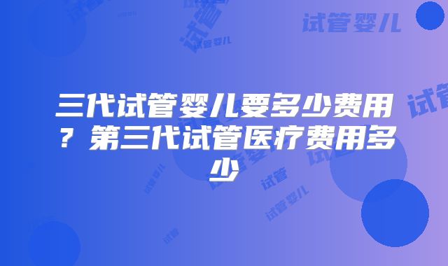 三代试管婴儿要多少费用?第三代试管医疗费用多少