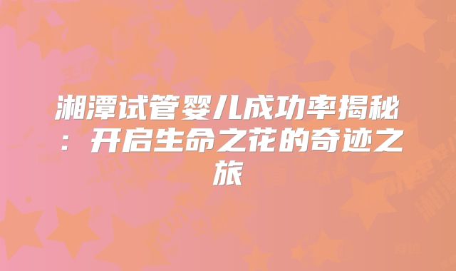 湘潭试管婴儿成功率揭秘：开启生命之花的奇迹之旅