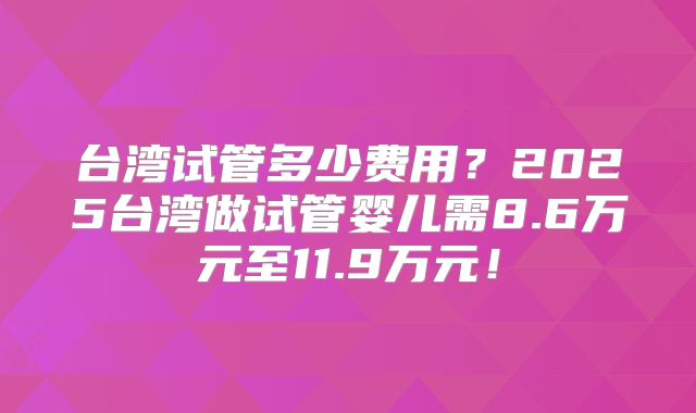 台湾试管多少费用？2025台湾做试管婴儿需8.6万元至11.9万元！