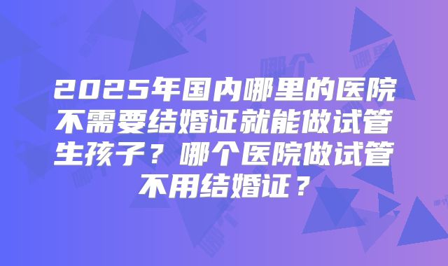 2025年国内哪里的医院不需要结婚证就能做试管生孩子？哪个医院做试管不用结婚证？